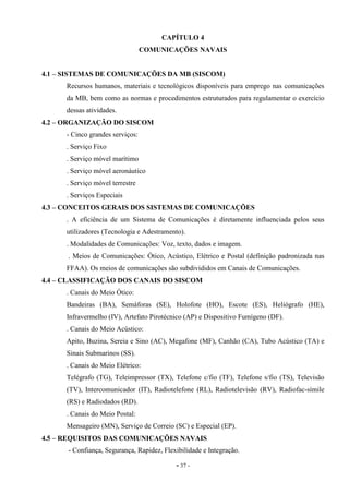 - 37 -
CAPÍTULO 4
COMUNICAÇÕES NAVAIS
4.1 – SISTEMAS DE COMUNICAÇÕES DA MB (SISCOM)
Recursos humanos, materiais e tecnológicos disponíveis para emprego nas comunicações
da MB, bem como as normas e procedimentos estruturados para regulamentar o exercício
dessas atividades.
4.2 – ORGANIZAÇÃO DO SISCOM
- Cinco grandes serviços:
. Serviço Fixo
. Serviço móvel marítimo
. Serviço móvel aeronáutico
. Serviço móvel terrestre
. Serviços Especiais
4.3 – CONCEITOS GERAIS DOS SISTEMAS DE COMUNICAÇÕES
. A eficiência de um Sistema de Comunicações é diretamente influenciada pelos seus
utilizadores (Tecnologia e Adestramento).
. Modalidades de Comunicações: Voz, texto, dados e imagem.
. Meios de Comunicações: Ótico, Acústico, Elétrico e Postal (definição padronizada nas
FFAA). Os meios de comunicações são subdivididos em Canais de Comunicações.
4.4 – CLASSIFICAÇÃO DOS CANAIS DO SISCOM
. Canais do Meio Ótico:
Bandeiras (BA), Semáforas (SE), Holofote (HO), Escote (ES), Heliógrafo (HE),
Infravermelho (IV), Artefato Pirotécnico (AP) e Dispositivo Fumígeno (DF).
. Canais do Meio Acústico:
Apito, Buzina, Sereia e Sino (AC), Megafone (MF), Canhão (CA), Tubo Acústico (TA) e
Sinais Submarinos (SS).
. Canais do Meio Elétrico:
Telégrafo (TG), Teleimpressor (TX), Telefone c/fio (TF), Telefone s/fio (TS), Televisão
(TV), Intercomunicador (IT), Radiotelefone (RL), Radiotelevisão (RV), Radiofac-símile
(RS) e Radiodados (RD).
. Canais do Meio Postal:
Mensageiro (MN), Serviço de Correio (SC) e Especial (EP).
4.5 – REQUISITOS DAS COMUNICAÇÕES NAVAIS
- Confiança, Segurança, Rapidez, Flexibilidade e Integração.
 