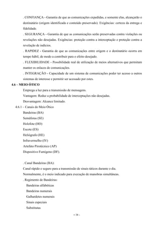 - 38 -
. CONFIANÇA - Garantia de que as comunicações expedidas, e somente elas, alcançarão o
destinatário (origem identificada e conteúdo preservado). Exigências: certeza da entrega e
fidelidade.
. SEGURANÇA - Garantia de que as comunicações serão preservadas contra violações ou
revelações não desejadas. Exigências: proteção contra a interceptação e proteção contra a
revelação de indícios.
. RAPIDEZ - Garantia de que as comunicações entre origem e o destinatário ocorra em
tempo hábil, de modo a contribuir para o efeito desejado.
. FLEXIBILIDADE - Possibilidade real de utilização de meios alternativos que permitam
manter os enlaces de comunicações.
. INTEGRAÇÃO - Capacidade de um sistema de comunicações poder ter acesso a outros
sistemas de interesse e permitir ser acessado por estes.
4.6 – MEIO ÓTICO
Emprega a luz para a transmissão de mensagens.
Vantagem: Reduz a probabilidade de interceptações não desejadas.
Desvantagem: Alcance limitado.
4.6.1 – Canais do Meio Ótico
Bandeiras (BA)
Semáforas (SE)
Holofote (HO)
Escote (ES)
Heliógrafo (HE)
Infravermelho (IV)
Artefato Pirotécnico (AP)
Dispositivo Fumígeno (DF).
. Canal Bandeiras (BA):
Canal rápido e seguro para a transmissão de sinais táticos durante o dia.
Normalmente, é o meio indicado para execução de manobras simultâneas.
. Regimento de Bandeiras:
Bandeiras alfabéticas
Bandeiras numerais
Galhardetes numerais
Sinais especiais
Substitutas
 