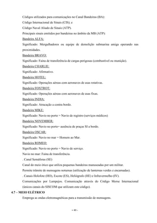 - 40 -
Códigos utilizados para comunicações no Canal Bandeiras (BA):
Código Internacional de Sinais (CIS); e
Código Naval Aliado de Sinais (ATP).
Principais sinais emitidos por bandeiras no âmbito da MB (ATP):
Bandeira ALFA:
Significado: Mergulhadores ou equipe de demolição submarina amiga operando nas
proximidades.
Bandeira BRAVO:
Significado: Faina de transferência de cargas perigosas (combustível ou munição).
Bandeira CHARLIE:
Significado: Afirmativo.
Bandeira HOTEL:
Significado: Operações aéreas com aeronaves de asas rotativas.
Bandeira FOXTROT:
Significado: Operações aéreas com aeronaves de asas fixas.
Bandeira INDIA:
Significado: Atracação a contra bordo.
Bandeira MIKE:
Significado: Navio no porto = Navio de registro (serviços médicos)
Bandeira NOVEMBER:
Significado: Navio no porto= ausência de praças SI a bordo.
Bandeira OSCAR:
Significado: Navio no mar = Homem ao Mar.
Bandeira ROMEO:
Significado: Navio no porto = Navio de serviço.
Navio no mar: Faina de transferência.
. Canal Semáforas (SE)
Canal do meio ótico que utiliza pequenas bandeiras manuseadas por um militar.
Permite trâmite de mensagens noturnas (utilização de lanternas verdes e encarnadas).
. Canais Holofote (HO), Escote (ES), Heliógrafo (HE) e Infravermelho (IV).
Comunicações por Lampejos. Comunicação através do Código Morse Internacional
(únicos canais do SISCOM que utilizam este código).
4.7 – MEIO ELÉTRICO
Emprega as ondas eletromagnéticas para a transmissão de mensagens.
 