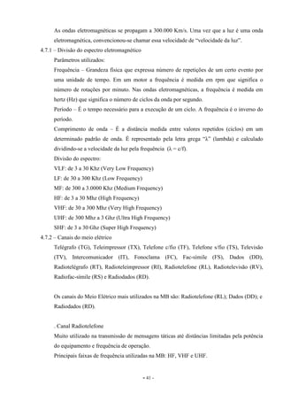 - 41 -
As ondas eletromagnéticas se propagam a 300.000 Km/s. Uma vez que a luz é uma onda
eletromagnética, convencionou-se chamar essa velocidade de “velocidade da luz”.
4.7.1 – Divisão do espectro eletromagnético
Parâmetros utilizados:
Frequência – Grandeza física que expressa número de repetições de um certo evento por
uma unidade de tempo. Em um motor a frequência é medida em rpm que significa o
número de rotações por minuto. Nas ondas eletromagnéticas, a frequência é medida em
hertz (Hz) que significa o número de ciclos da onda por segundo.
Período – É o tempo necessário para a execução de um ciclo. A frequência é o inverso do
período.
Comprimento de onda – É a distância medida entre valores repetidos (ciclos) em um
determinado padrão de onda. É representado pela letra grega “λ” (lambda) e calculado
dividindo-se a velocidade da luz pela frequência (λ = c/f).
Divisão do espectro:
VLF: de 3 a 30 Khz (Very Low Frequency)
LF: de 30 a 300 Khz (Low Frequency)
MF: de 300 a 3.0000 Khz (Medium Frequency)
HF: de 3 a 30 Mhz (High Frequency)
VHF: de 30 a 300 Mhz (Very High Frequency)
UHF: de 300 Mhz a 3 Ghz (Ultra High Frequency)
SHF: de 3 a 30 Ghz (Super High Frequency)
4.7.2 – Canais do meio elétrico
Telégrafo (TG), Teleimpressor (TX), Telefone c/fio (TF), Telefone s/fio (TS), Televisão
(TV), Intercomunicador (IT), Fonoclama (FC), Fac-símile (FS), Dados (DD),
Radiotelégrafo (RT), Radioteleimpressor (RI), Radiotelefone (RL), Radiotelevisão (RV),
Radiofac-símile (RS) e Radiodados (RD).
Os canais do Meio Elétrico mais utilizados na MB são: Radiotelefone (RL); Dados (DD); e
Radiodados (RD).
. Canal Radiotelefone
Muito utilizado na transmissão de mensagens táticas até distâncias limitadas pela potência
do equipamento e frequência de operação.
Principais faixas de frequência utilizadas na MB: HF, VHF e UHF.
 