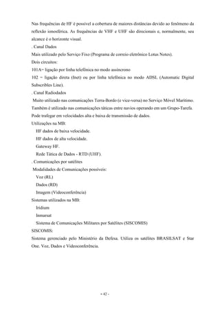 - 42 -
Nas frequências de HF é possível a cobertura de maiores distâncias devido ao fenômeno da
reflexão ionosférica. As frequências de VHF e UHF são direcionais e, normalmente, seu
alcance é o horizonte visual.
. Canal Dados
Mais utilizado pelo Serviço Fixo (Programa de correio eletrônico Lotus Notes).
Dois circuitos:
101A= ligação por linha telefônica no modo assíncrono
102 = ligação direta (Inet) ou por linha telefônica no modo ADSL (Automatic Digital
Subscribles Line).
. Canal Radiodados
Muito utilizado nas comunicações Terra-Bordo (e vice-versa) no Serviço Móvel Marítimo.
Também é utilizado nas comunicações táticas entre navios operando em um Grupo-Tarefa.
Pode trafegar em velocidades alta e baixa de transmissão de dados.
Utilizações na MB:
HF dados de baixa velocidade.
HF dados de alta velocidade.
Gateway HF.
Rede Tática de Dados - RTD (UHF).
. Comunicações por satélites
Modalidades de Comunicações possíveis:
Voz (RL)
Dados (RD)
Imagem (Videoconferência)
Sistemas utilizados na MB:
Iridium
Inmarsat
Sistema de Comunicações Militares por Satélites (SISCOMIS)
SISCOMIS:
Sistema gerenciado pelo Ministério da Defesa. Utiliza os satélites BRASILSAT e Star
One. Voz, Dados e Videoconferência.
 