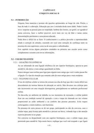 - 43 -
CAPÍTULO 5
ETIQUETA SOCIAL II
5.1 – INTRODUÇÃO
Etiqueta, boas maneiras e postura são quesitos aprimorados ao longo da vida. Porém, a
base de tudo é a educação. Educação que nos é ensinada desde tenra idade. Nada é muito
novo: respeitar as pessoas para ser respeitado, lembrar dos limites, ser gentil, ser agradável
numa conversa, fazer o melhor possível, ouvir mais em vez de falar e tantas outras
demonstrações pertinentes a uma pessoa educada.
Nada disso é difícil de se fazer. O conhecimento e a prática proverão a espontaneidade
aliada à correção de atitudes, causando em você uma sensação de confiança tanto na
presença de seus superiores, como na de seus pares e subordinados.
Este capítulo revisa alguns princípios estudados no primeiro ano escolar assim como
complementa o assunto com novas informações.
5.2 – USO DO TELEFONE
5.2.1 – LIGAÇÕES TELEFÔNICAS
Ao ser informado de uma ligação telefônica de um superior hierárquico, apresse-se para
atendê-lo, não deixe o mais antigo aguardando na linha.
Nunca designe outro militar para ligar para alguém mais antigo que você e então passar-lhe
a ligação. É o tipo de situação que somente cabe do mais antigo para o mais moderno.
5.2.2 – TELEFONE CELULAR
O uso do telefone celular se tornou tão comum nos dias de hoje que não é muito difícil nos
descuidarmos de normas básicas de educação ao usá-lo. Mas devemos nos esforçar para
não incorrermos em uma situação desrespeitosa, principalmente no ambiente profissional
militar.
No dia-a-dia, no ambiente de trabalho ou nos momentos de recreação, o celular poderá
ficar em sua condição normal de operação e com o toque de chamada em um volume
proporcional ao ruído ambiental e ao conforto das pessoas presentes. Evite toques
extravagantes e muito ruidosos, sem harmonia.
Na presença de outra pessoa ou de um grupo, participando ou não da conversa, caso o
celular toque, peça licença para atendê-lo e procure ser breve, voltando logo a dar atenção
à pessoa presente ou ao grupo.
Em conversa ou despachando com um superior hierárquico, caso o celular toque, peça
permissão para atendê-lo. Seja muito breve, explique que você está ocupado e que ligará
 