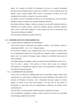- 44 -
depois. Se o assunto ao telefone for relacionado ao serviço e ao superior hierárquico
presente, peça uma pequena pausa a quem está no telefone e avise ao superior quem está
ligando e qual o assunto tratado. Então, retorne à conversação ao celular. Se for uma
emergência, tente explicar ao superior o que está ocorrendo.
Ao adentrar à sala do Comandante da OM ou de uma autoridade que você não conhece,
desligue o celular ou coloque-o em um perfil totalmente silencioso.
Em ocasiões formais, desligue o celular ou coloque-o em um perfil totalmente silencioso.
Entende-se por ocasiões formais: reuniões de trabalho, paradas, cerimônias, palestras,
aulas, visitas a outras OM, audiências e outras ocasiões que não se caracterizam como
“dia-a-dia do ambiente de trabalho”.
Dica: Na dúvida, mantenha seu celular silencioso.
5.3 – COMPORTAMENTO E PROCEDIMENTOS
5.3.1 – LINGUAJAR NO AMBIENTE DE TRABALHO
Todos devem tratar-se mutuamente com respeito e polidez, e com atenção e justiça os
subordinados (OGSA – Art. 4.1.13 – Respeito mútuo).
No dia-a-dia do trabalho, evite o linguajar chulo com o uso de palavras de baixo calão.
Este comportamento poderá não ser percebido por ninguém, porém, o comportamento
oposto com o uso comum de linguajar vulgar certamente o classificará como pessoa de
poucos princípios.
Em hipótese alguma use linguajar vulgar em ocasiões formais (já definidas no item 5.2.2).
Uma boa dica é praticar. Evite palavras de baixo calão mesmo nos ambientes
descontraídos, na companhia de colegas de turma. Esse procedimento o ajudará a criar o
bom hábito do linguajar educado.
5.3.2 – CUMPRIMENTO DE HORÁRIO
Assim como sua educação no linguajar pode nunca ser percebida, cumprir sempre a hora
marcada para os eventos pode se enquadrar nessa mesma indiferença. Não importa. Pelo
princípio da Disciplina Consciente, você é disciplinado não para cumprir as normas,
agradar as pessoas ou por temer uma punição e sim pelo fato de você querer ser
disciplinado, se sentir bem com esse comportamento, conduzir-se de maneira correta
espontaneamente.
Por outro lado, se você descumprir o horário marcado, certamente será notado.
Caso circunstâncias insuperáveis venham a impor um atraso, não deixe de se desculpar
com uma breve explanação do ocorrido.
 