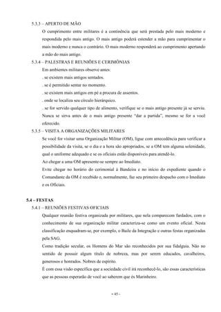 - 45 -
5.3.3 – APERTO DE MÃO
O cumprimento entre militares é a continência que será prestada pelo mais moderno e
respondida pelo mais antigo. O mais antigo poderá estender a mão para cumprimentar o
mais moderno e nunca o contrário. O mais moderno responderá ao cumprimento apertando
a mão do mais antigo.
5.3.4 – PALESTRAS E REUNIÕES E CERIMÔNIAS
Em ambientes militares observe antes:
. se existem mais antigos sentados.
. se é permitido sentar no momento.
. se existem mais antigos em pé a procura de assentos.
. onde se localiza seu círculo hierárquico.
. se for servido qualquer tipo de alimento, verifique se o mais antigo presente já se serviu.
Nunca se sirva antes de o mais antigo presente “dar a partida”, mesmo se for a você
oferecido.
5.3.5 – VISITA A ORGANIZAÇÕES MILITARES
Se você for visitar uma Organização Militar (OM), ligue com antecedência para verificar a
possibilidade da visita, se o dia e a hora são apropriados, se a OM tem alguma solenidade,
qual o uniforme adequado e se os oficiais estão disponíveis para atendê-lo.
Ao chegar a uma OM apresente-se sempre ao Imediato.
Evite chegar no horário do cerimonial à Bandeira e no início do expediente quando o
Comandante da OM é recebido e, normalmente, faz seu primeiro despacho com o Imediato
e os Oficiais.
5.4 – FESTAS
5.4.1 – REUNIÕES FESTIVAS OFICIAIS
Qualquer reunião festiva organizada por militares, que nela comparecem fardados, com o
conhecimento de sua organização militar caracteriza-se como um evento oficial. Nesta
classificação enquadram-se, por exemplo, o Baile da Integração e outras festas organizadas
pela SAG.
Como tradição secular, os Homens do Mar são reconhecidos por sua fidalguia. Não no
sentido de possuir algum título de nobreza, mas por serem educados, cavalheiros,
generosos e honrados. Nobres de espírito.
É com essa visão específica que a sociedade civil irá reconhecê-lo, são essas características
que as pessoas esperarão de você ao saberem que és Marinheiro.
 