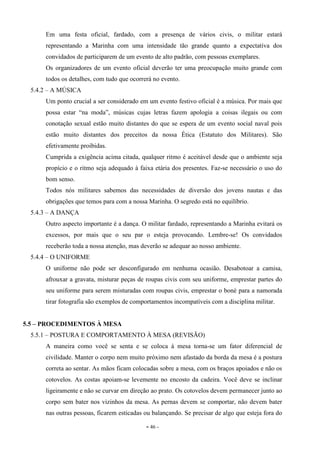 - 46 -
Em uma festa oficial, fardado, com a presença de vários civis, o militar estará
representando a Marinha com uma intensidade tão grande quanto a expectativa dos
convidados de participarem de um evento de alto padrão, com pessoas exemplares.
Os organizadores de um evento oficial deverão ter uma preocupação muito grande com
todos os detalhes, com tudo que ocorrerá no evento.
5.4.2 – A MÚSICA
Um ponto crucial a ser considerado em um evento festivo oficial é a música. Por mais que
possa estar “na moda”, músicas cujas letras fazem apologia a coisas ilegais ou com
conotação sexual estão muito distantes do que se espera de um evento social naval pois
estão muito distantes dos preceitos da nossa Ética (Estatuto dos Militares). São
efetivamente proibidas.
Cumprida a exigência acima citada, qualquer ritmo é aceitável desde que o ambiente seja
propício e o ritmo seja adequado à faixa etária dos presentes. Faz-se necessário o uso do
bom senso.
Todos nós militares sabemos das necessidades de diversão dos jovens nautas e das
obrigações que temos para com a nossa Marinha. O segredo está no equilíbrio.
5.4.3 – A DANÇA
Outro aspecto importante é a dança. O militar fardado, representando a Marinha evitará os
excessos, por mais que o seu par o esteja provocando. Lembre-se! Os convidados
receberão toda a nossa atenção, mas deverão se adequar ao nosso ambiente.
5.4.4 – O UNIFORME
O uniforme não pode ser desconfigurado em nenhuma ocasião. Desabotoar a camisa,
afrouxar a gravata, misturar peças de roupas civis com seu uniforme, emprestar partes do
seu uniforme para serem misturadas com roupas civis, emprestar o boné para a namorada
tirar fotografia são exemplos de comportamentos incompatíveis com a disciplina militar.
5.5 – PROCEDIMENTOS À MESA
5.5.1 – POSTURA E COMPORTAMENTO À MESA (REVISÃO)
A maneira como você se senta e se coloca à mesa torna-se um fator diferencial de
civilidade. Manter o corpo nem muito próximo nem afastado da borda da mesa é a postura
correta ao sentar. As mãos ficam colocadas sobre a mesa, com os braços apoiados e não os
cotovelos. As costas apoiam-se levemente no encosto da cadeira. Você deve se inclinar
ligeiramente e não se curvar em direção ao prato. Os cotovelos devem permanecer junto ao
corpo sem bater nos vizinhos da mesa. As pernas devem se comportar, não devem bater
nas outras pessoas, ficarem esticadas ou balançando. Se precisar de algo que esteja fora do
 