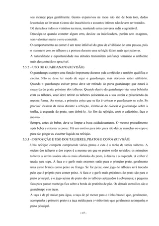 - 47 -
seu alcance peça gentilmente. Gestos expansivos na mesa não são de bom tom, dedos
levantados ao levantar xícaras são inaceitáveis e assuntos íntimos não devem ser tratados.
Dê atenção a todos os vizinhos na mesa, mantendo uma conversa sadia e agradável.
Desculpe-se quando cometer algum erro, deslize ou indelicadeza, porém sem exageros,
sem valorizar muito o erro cometido.
O comportamento ao comer é um teste infalível do grau de civilidade de uma pessoa, pois
o manuseio com os talheres e a postura durante uma refeição falam mais que palavras.
A naturalidade e espontaneidade nas atitudes transmitem confiança tornando o ambiente
mais descontraído e aprazível.
5.5.2 – USO DO GUARDANAPO (REVISÃO)
O guardanapo cumpre uma função importante durante toda a refeição e também qualifica o
evento. Não se deve ter medo de sujar o guardanapo, mas devemos saber utilizá-lo.
Quando o guardanapo estiver preso deve ser retirado do porta guardanapo que estará à
esquerda do prato, próximo dos talheres. Quando dentro do guardanapo vier uma bolsinha
com os talheres, você deve retirar os talheres colocando-os a sua direita e procedendo da
mesma forma. Ao sentar, a primeira coisa que se faz é colocar o guardanapo no colo. Se
precisar levantar da mesa durante a refeição, lembre-se de colocar o guardanapo sobre a
toalha, à esquerda do prato, sem dobrá-lo. Ao fim da refeição, após o cafezinho, faça o
mesmo.
Sempre, antes de beber, deve-se limpar a boca cuidadosamente. O mesmo procedimento
após beber e retornar a comer. Há um motivo para isto: para não deixar manchas no copo e
para não pingar ou escorrer líquido na refeição.
5.5.3 – DISPOSIÇÃO E USO DOS TALHERES, PRATOS E COPOS (REVISÃO)
Uma refeição completa compreende vários pratos e esta é a razão de tantos talheres. A
ordem dos talheres e dos copos é a mesma em que os pratos serão servidos: os primeiros
talheres a serem usados são os mais afastados do prato, à direita e à esquerda. A colher é
usada para sopa. A faca e o garfo mais externos serão para o primeiro prato, geralmente
uma carne branca como peixe ou frango. Se for peixe, esse jogo de talheres será trocado
pelo que é próprio para comer peixe. A faca e o garfo mais próximos do prato são para o
prato principal, e o jogo acima do prato são os talheres adequados à sobremesa; a pequena
faca para passar manteiga fica sobre a borda do pratinho de pão. Os demais utensílios são o
guardanapo e as taças.
A taça a de pé maior para água, a taça de pé menor para o vinho branco que, geralmente,
acompanha o primeiro prato e a taça média para o vinho tinto que geralmente acompanha o
prato principal.
 