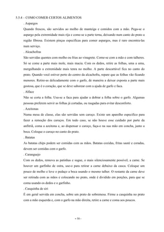 - 50 -
5.5.4 – COMO COMER CERTOS ALIMENTOS
. Aspargos
Quando frescos, são servidos ao molho de manteiga e comidos com a mão. Pega-se o
aspargo pela extremidade mais rija e come-se a parte terna, deixando num canto do prato a
região fibrosa. Existem pinças específicas para comer aspargos, mas é raro encontra-las
num serviço.
. Alcachofras
São servidas quentes com molho ou frias ao vinagrete. Come-se com a mão e com talheres.
Só se come a parte mais mole, mais macia. Com os dedos, retire as folhas, uma a uma,
mergulhando a extremidade mais tenra no molho. A parte descartável fica no canto do
prato. Quando você estiver perto do centro da alcachofra, repare que as folhas vão ficando
menores. Retire-as delicadamente com o garfo, de maneira a deixar exposta a parte mais
gostosa, que é o coração, que se deve saborear com a ajuda de garfo e faca.
. Alface
Não se corta a folha. Usa-se a faca para ajudar a dobrar a folha sobre o garfo. Algumas
pessoas preferem servir as folhas já cortadas, ou rasgadas para evitar desconforto.
. Azeitonas
Numa mesa de classe, elas são servidas sem caroço. Existe um aparelho especifico para
fazer a remoção dos caroços. Em todo caso, se não houve esse cuidado por parte da
anfitriã, coma a azeitona e, ao dispensar o caroço, faça-o na sua mão em concha, junto a
boca. Coloque o caroço no canto do prato.
. Batatas
As batatas chips podem ser comidas com as mãos. Batatas cozidas, fritas sauté e coradas,
devem ser comidas com o garfo.
. Caranguejo
Com os dedos, remova as patinhas e sugue, o mais silenciosamente possível, a carne. Se
houver um garfinho de ostra, use-o para retirar a carne debaixo da casca. Coloque um
pouco de molho e leve o pedaço a boca usando o mesmo talher. O restante da carne deve
ser retirada com as mãos e colocando no prato, onde é dividido em porções, para que se
coma usando os dedos e o garfinho.
. Casquinha de siri
É em geral servida em concha, sobre um prato de sobremesa. Firme a casquinha no prato
com a mão esquerda e, com o garfo na mão direita, retire a carne e coma aos poucos.
 