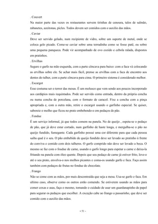 - 51 -
. Couvert
Na maior parte das vezes os restaurantes servem tirinhas de cenoura, talos de salmão,
rabanetes, azeitonas, picles. Todos devem ser comidos com o auxilio das mãos.
. Caviar
Deve ser servido gelado, num recipiente de vidro, sobre um suporte de metal, onde se
coloca gelo picado. Come-se caviar sobre uma torradinha como se fosse patê, ou sobre
uma pequena panqueca. Pode vir acompanhado de ovo cozido e cebola ralada, dispostos
em pratinhos.
. Ervilhas
Segure o garfo na mão esquerda, com a parte côncava para baixo: com a faca vá colocando
as ervilhas sobre ele. Se achar mais fácil, prense as ervilhas com a faca de encontro aos
dentes do talher, com a parte côncava para cima. O primeiro sistema é considerado melhor.
. Escargot
Esse costuma ser o terror das mesas. É um molusco que vem sendo aos poucos incorporado
aos cardápios mais requintados. Pode ser servido como entrada, dentro da própria concha
ou numa concha de porcelana, com o formato de caracol. Fixe a concha com a pinça
apropriada e, com a outra mão, retire o escargot usando o garfinho especial. Se quiser,
saboreie o molho que ficou no prato embebendo-o em pedaços de pão.
. Fondue
É um serviço informal, já que todos comem na panela. No de queijo , espeta-se o pedaço
de pão, que já deve estar cortado, num garfinho de haste longa, e mergulha-se o pão no
queijo fundido, fumegante. Cada garfinho possui uma cor diferente para que cada pessoa
saiba qual é o seu. O pão embebido de queijo fundido deve ser levado ao pratinho à frente
do conviva e comido com dois talheres. O garfo comprido não deve ser levado a boca. O
mesmo se faz com o foudue de carne, usando o garfo longo para espetar a carne e deixa-la
fritando na panela com óleo quente. Depois que seu pedaço de carne já estiver frito, leve-o
até o seu prato, envolva-o nos molhos picantes e coma-os usando garfo e faca. Faça assim
também com pedaços de frutas no fondue de chocolate.
. Frango
Não se come com as mãos, por mais descontraída que seja a mesa. Usa-se garfo e faca. Em
ultimo caso, observe como os outros estão comendo. Se estiverem usando as mãos para
comer coxas e asas, faça o mesmo, tomando o cuidado de usar um guardanapinho de papel
para segurar os pedaços que escolher. A exceção cabe ao frango a passarinho, que deve ser
comido com o auxilio das mãos.
 