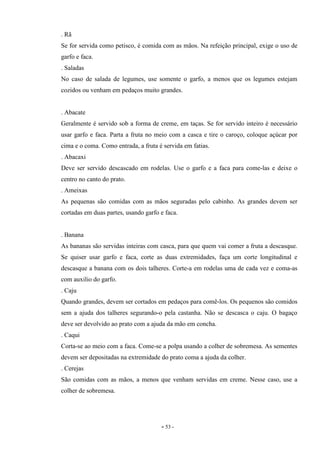 - 53 -
. Rã
Se for servida como petisco, é comida com as mãos. Na refeição principal, exige o uso de
garfo e faca.
. Saladas
No caso de salada de legumes, use somente o garfo, a menos que os legumes estejam
cozidos ou venham em pedaços muito grandes.
. Abacate
Geralmente é servido sob a forma de creme, em taças. Se for servido inteiro é necessário
usar garfo e faca. Parta a fruta no meio com a casca e tire o caroço, coloque açúcar por
cima e o coma. Como entrada, a fruta é servida em fatias.
. Abacaxi
Deve ser servido descascado em rodelas. Use o garfo e a faca para come-las e deixe o
centro no canto do prato.
. Ameixas
As pequenas são comidas com as mãos seguradas pelo cabinho. As grandes devem ser
cortadas em duas partes, usando garfo e faca.
. Banana
As bananas são servidas inteiras com casca, para que quem vai comer a fruta a descasque.
Se quiser usar garfo e faca, corte as duas extremidades, faça um corte longitudinal e
descasque a banana com os dois talheres. Corte-a em rodelas uma de cada vez e coma-as
com auxilio do garfo.
. Caju
Quando grandes, devem ser cortados em pedaços para comê-los. Os pequenos são comidos
sem a ajuda dos talheres segurando-o pela castanha. Não se descasca o caju. O bagaço
deve ser devolvido ao prato com a ajuda da mão em concha.
. Caqui
Corta-se ao meio com a faca. Come-se a polpa usando a colher de sobremesa. As sementes
devem ser depositadas na extremidade do prato coma a ajuda da colher.
. Cerejas
São comidas com as mãos, a menos que venham servidas em creme. Nesse caso, use a
colher de sobremesa.
 