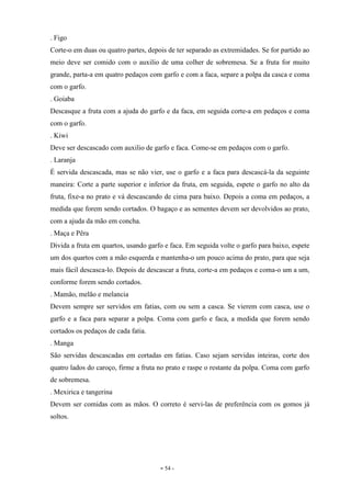 - 54 -
. Figo
Corte-o em duas ou quatro partes, depois de ter separado as extremidades. Se for partido ao
meio deve ser comido com o auxilio de uma colher de sobremesa. Se a fruta for muito
grande, parta-a em quatro pedaços com garfo e com a faca, separe a polpa da casca e coma
com o garfo.
. Goiaba
Descasque a fruta com a ajuda do garfo e da faca, em seguida corte-a em pedaços e coma
com o garfo.
. Kiwi
Deve ser descascado com auxilio de garfo e faca. Come-se em pedaços com o garfo.
. Laranja
É servida descascada, mas se não vier, use o garfo e a faca para descascá-la da seguinte
maneira: Corte a parte superior e inferior da fruta, em seguida, espete o garfo no alto da
fruta, fixe-a no prato e vá descascando de cima para baixo. Depois a coma em pedaços, a
medida que forem sendo cortados. O bagaço e as sementes devem ser devolvidos ao prato,
com a ajuda da mão em concha.
. Maça e Pêra
Divida a fruta em quartos, usando garfo e faca. Em seguida volte o garfo para baixo, espete
um dos quartos com a mão esquerda e mantenha-o um pouco acima do prato, para que seja
mais fácil descasca-lo. Depois de descascar a fruta, corte-a em pedaços e coma-o um a um,
conforme forem sendo cortados.
. Mamão, melão e melancia
Devem sempre ser servidos em fatias, com ou sem a casca. Se vierem com casca, use o
garfo e a faca para separar a polpa. Coma com garfo e faca, a medida que forem sendo
cortados os pedaços de cada fatia.
. Manga
São servidas descascadas em cortadas em fatias. Caso sejam servidas inteiras, corte dos
quatro lados do caroço, firme a fruta no prato e raspe o restante da polpa. Coma com garfo
de sobremesa.
. Mexirica e tangerina
Devem ser comidas com as mãos. O correto é servi-las de preferência com os gomos já
soltos.
 