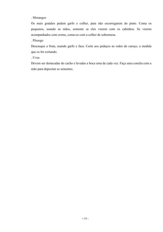 - 55 -
. Morangos
Os mais graúdos pedem garfo e colher, para não escorregarem do prato. Coma os
pequenos, usando as mãos, somente se eles vierem com os cabinhos. Se vierem
acompanhados com creme, coma-os com a colher de sobremesa.
. Pêssego
Descasque a fruta, usando garfo e faca. Corte aos pedaços ao redor do caroço, a medida
que os for cortando.
. Uvas
Devem ser destacadas do cacho e levadas a boca uma de cada vez. Faça uma concha com a
mão para depositar as sementes.
 
