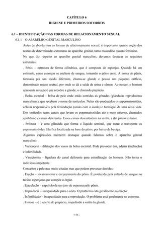 - 56 -
CAPÍTULO 6
HIGIENE E PRIMEIROS SOCORROS
6.1 – IDENTIFICAÇÃO DAS FORMAS DE RELACIONAMENTO SEXUAL
6.1.1 – O APARELHO GENITAL MASCULINO
Antes de abordarmos as formas de relacionamento sexual, é importante termos noção dos
nomes de determinadas estruturas do aparelho genital, tanto masculino quanto feminino.
No que diz respeito ao aparelho genital masculino, devemos destacar as seguintes
estruturas:
. Pênis – estrutura de forma cilíndrica, que é composta de esponjas. Quando há um
estímulo, essas esponjas se enchem de sangue, tornando o pênis ereto. A ponta do pênis,
formada por um tecido diferente, chama-se glande e possui um pequeno orifício,
denominado meato uretral, por onde se dá a saída de urina e sêmen. Ao nascer, o homem
apresenta uma pele que recobre a glande, o chamado prepúcio.
. Bolsa escrotal – bolsa de pele onde estão contidas as gônadas (glândulas reprodutoras
masculinas), que recebem o nome de testículos. Neles são produzidos os espermatozóides,
células responsáveis pela fecundação (união com o óvulo) e formação de uma nova vida.
Dos testículos saem canais que levam os espermatozóides até o meio externo, chamados
epidídimo e canais deferentes. Esses canais desembocam na uretra, e daí para o exterior.
. Próstata – é uma glândula que forma o líquido seminal, que nutre e transporta os
espermatozóides. Ela fica localizada na base do pênis, por baixo da bexiga.
Algumas expressões merecem destaque quando falamos sobre o aparelho genital
masculino:
. Varicocele – dilatação dos vasos da bolsa escrotal. Pode provocar dor, edema (inchação)
e infertilidade.
. Vasectomia – ligadura do canal deferente para esterilização do homem. Não torna o
indivíduo impotente.
Conceitos e palavras muito citadas mas que podem provocar dúvidas:
. Ereção – levantamento e enrijecimento do pênis. É produzida pela entrada de sangue no
tecido esponjoso que compõe o órgão.
. Ejaculação – expulsão de um jato de esperma pelo pênis.
. Impotência – incapacidade para o coito. O problema está geralmente na ereção.
. Infertilidade – incapacidade para a reprodução. O problema está geralmente no esperma.
. Fimose – é o aperto do prepúcio, impedindo a saída da glande.
 