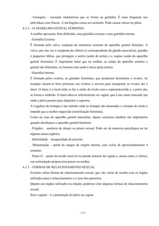 - 57 -
. Esmegma – secreção malcheirosa que se forma na genitália. É mais frequente nos
indivíduos com fimose. A má higiene causa seu acúmulo. Pode causar câncer no pênis.
6.1.2 – O APARELHO GENITAL FEMININO
A mulher apresenta, bem definidas, uma genitália externa e uma genitália interna.
. Genitália Externa:
É formada pela vulva, conjunto de estruturas externas do aparelho genital feminino. A
vulva, por sua vez é composta do clitóris (o correspondente da glande masculina), grandes
e pequenos lábios, que protegem a uretra (saída da urina) e a vagina (saída do aparelho
genital feminino). É importante notar que na mulher, as saídas do aparelho urinário e
genital são diferentes, no homem esta saída é única (pela uretra).
. Genitália Interna:
É formada pelos ovários, as gônadas femininas, que produzem hormônios e óvulos. As
trompas situam-se bem próximas aos ovários e servem para transportar os óvulos até o
útero. O útero é o local onde se faz a união do óvulo com o espermatozóide e, a partir daí,
se forma o embrião. O útero abre-se inferiormente na vagina, que é um canal muscular por
onde o pênis penetra para depositar o esperma.
A Ligadura de trompas é um método onde as trompas são amarradas e cortadas de modo a
impedir que a mulher engravide (esterilização feminina).
Como no caso do aparelho genital masculino, alguns conceitos também são importantes
quando abordamos o aparelho genital feminino:
. Frigidez – ausência de desejo ou prazer sexual. Pode ser de natureza psicológica ou ter
alguma causa orgânica.
. Infertilidade – incapacidade de procriar.
. Menstruação – perda de sangue de origem uterina, com ciclos de aproximadamente 4
semanas.
. Ponto G – ponto de tecido sensível na parede anterior da vagina e, assim como o clitóris,
sua estimulação proporciona prazer na mulher.
6.1.3 – FORMAS DE RELACIONAMENTO SEXUAL
Existem várias formas de relacionamento sexual, que vão variar de acordo com os órgãos
utilizados para o relacionamento e o sexo dos parceiros.
Quanto aos órgãos utilizados na relação, podemos citar algumas formas de relacionamento
sexual:
Sexo vaginal – é a penetração do pênis na vagina.
 