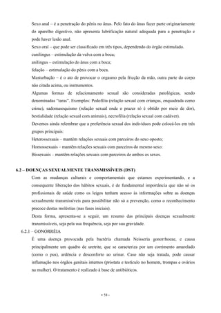 - 58 -
Sexo anal – é a penetração do pênis no ânus. Pelo fato do ânus fazer parte originariamente
do aparelho digestivo, não apresenta lubrificação natural adequada para a penetração e
pode haver lesão anal.
Sexo oral – que pode ser classificado em três tipos, dependendo do órgão estimulado.
cunilingus – estimulação da vulva com a boca;
anilingus – estimulação do ânus com a boca;
felação – estimulação do pênis com a boca.
Masturbação – é o ato de provocar o orgasmo pela fricção da mão, outra parte do corpo
não citada acima, ou instrumentos.
Algumas formas de relacionamento sexual são consideradas patológicas, sendo
denominadas “taras”. Exemplos: Pedofilia (relação sexual com crianças, enquadrada como
crime), sadomasoquismo (relação sexual onde o prazer só é obtido por meio de dor),
bestialidade (relação sexual com animais), necrofilia (relação sexual com cadáver).
Devemos ainda relembrar que a preferência sexual dos indivíduos pode colocá-los em três
grupos principais:
Heterossexuais – mantêm relações sexuais com parceiros do sexo oposto;
Homossexuais – mantêm relações sexuais com parceiros do mesmo sexo:
Bissexuais – mantêm relações sexuais com parceiros de ambos os sexos.
6.2 – DOENÇAS SEXUALMENTE TRANSMISSÍVEIS (DST)
Com as mudanças culturais e comportamentais que estamos experimentando, e a
consequente liberação dos hábitos sexuais, é de fundamental importância que não só os
profissionais de saúde como os leigos tenham acesso às informações sobre as doenças
sexualmente transmissíveis para possibilitar não só a prevenção, como o reconhecimento
precoce destas moléstias (nas fases iniciais).
Desta forma, apresenta-se a seguir, um resumo das principais doenças sexualmente
transmissíveis, seja pela sua frequência, seja por sua gravidade.
6.2.1 – GONORRÉIA
É uma doença provocada pela bactéria chamada Neisseria gonorrhoeae, e causa
principalmente um quadro de uretrite, que se caracteriza por um corrimento amarelado
(como o pus), ardência e desconforto ao urinar. Caso não seja tratada, pode causar
inflamação nos órgãos genitais internos (próstata e testículo no homem, trompas e ovários
na mulher). O tratamento é realizado à base de antibióticos.
 