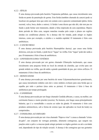 - 59 -
6.2.2 – SÍFILIS
É uma doença provocada pela bactéria Treponema pallidum, que causa inicialmente uma
ferida no ponto de penetração do germe. Esta ferida (também chamada de cancro) pode se
localizar em qualquer área que entre em contato com o parceiro contaminado (pênis, bolsa
escrotal, vulva, boca, dedos e outros). A ferida é uma úlcera que não dói, não tem pus no
fundo e pode fechar sem tratamento, dando a falsa impressão de cura espontânea. Depois
deste período de falsa cura, surgem manchas rosadas pelo corpo e placas em regiões
úmidas (os condilomas planos). Se a doença não for tratada, pode atingir os órgãos
internos, como por exemplo, o cérebro e a medula espinhal. O tratamento é feito com
antibióticos.
6.2.3 – CANCRO MOLE
É uma doença provocada pela bactéria Haemophilus ducreyi, que causa uma ferida
dolorosa, com pus no fundo, e pode haver “íngua” na virilha. Esta “íngua” pode dar saída a
pus. O tratamento é feito à base de antibióticos.
6.2.4 – LINFOGRANULOMA VENÉREO
É uma doença provocada por um germe chamado Chlamydia trachomatis, que causa
inicialmente uma pequena ferida no local da entrada da clamídia, que evolui para um
grande nódulo na virilha, que dá saída a grande quantidade de pus, por vários orifícios. O
tratamento é feito à base de antibióticos.
6.2.5 – DONOVANOSE
É uma doença provocada por uma bactéria de nome Calymmatobacterium granulomatis,
que causa inicialmente nódulos sem dor e estes nódulos evoluem para uma ferida que se
espalha por todo o períneo (área entre as pernas). O tratamento é feito à base de
antibióticos por tempo prolongado.
6.2.6 – CANDIDÍASE
É uma doença provocada por um fungo chamado Candida albicans, e causa, na mulher, um
corrimento branco e muito prurido (coceira). No homem, este fungo causa principalmente
balanite, que é a vermelhidão e coceira ao redor da glande. O tratamento é feito com
produtos antimicóticos, sob a forma de cremes (que são aplicados no local da lesão) ou
comprimidos.
6.2.7 – CONDILOMA ACUMINADO
É uma doença provocada por um virus chamado “Papova virus” e causa a chamada “crista-
de-galo”, um conjunto de verrugas pontudas, altamente contagiosas, que surgem nas
junções entre a pele e a mucosa (pode atingir portanto os órgãos genitais ou até a cavidade
oral, dependendo do tipo de relação sexual). A doença é tão contagiosa que nas gestantes
 