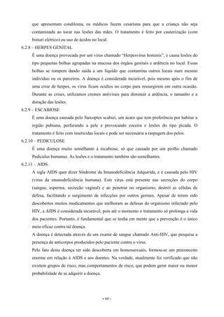 - 60 -
que apresentam condiloma, os médicos fazem cesariana para que a criança não seja
contaminada ao tocar nas lesões das mães. O tratamento é feito por cauterização (com
bisturi elétrico) ou uso de ácidos no local.
6.2.8 – HERPES GENITAL
É uma doença provocada por um virus chamado “Herpesvirus hominis”, e causa lesões do
tipo pequenas bolhas agrupadas na mucosa dos órgãos genitais e ardência no local. Essas
bolhas se rompem dando saída a um líquido que contamina outros locais num mesmo
indivíduo ou os parceiros. A doença é considerada incurável, pois mesmo após o fim de
uma crise de herpes, os virus ficam ocultos no corpo para ressurgirem em outra ocasião.
Durante as crises, utilizamos cremes antivirais para diminuir a ardência, o tamanho e a
duração das lesões.
6.2.9 – ESCABIOSE
É uma doença causada pelo Sarcoptes scabiei, um ácaro que tem preferência por habitar a
região pubiana, perfurando a pele e provocando coceira e lesões do tipo picada. O
tratamento é feito com inseticidas locais e pode ser necessária a raspagem dos pelos.
6.2.10 – PEDICULOSE
É uma doença muito semelhante à escabiose, só que causada por um piolho chamado
Pediculus humanus. As lesões e o tratamento também são semelhantes.
6.2.11 – AIDS
A sigla AIDS quer dizer Síndrome da Imunodeficiência Adquirida, e é causada pelo HIV
(virus da imunodeficiência humana). Este vírus está presente nas secreções do corpo
(sangue, esperma, secreção vaginal) e ao penetrar no organismo, destrói as células de
defesa, facilitando o surgimento de infecções por outros germes. Apesar de terem sido
descobertos muitos medicamentos que melhoram as defesas do organismo infectado pelo
HIV, a AIDS é considerada incurável, pois até o momento o tratamento só prolonga a vida
dos pacientes. Portanto, é fundamental que se tenha em mente que a prevenção é o único
meio eficaz contra tal doença.
A doença é detectada através de um exame de sangue chamado Anti-HIV, que pesquisa a
presença de anticorpos produzidos pelo paciente contra o vírus.
Pelo fato desta doença ter sido descoberta em homossexuais, formou-se um preconceito
enorme em relação à AIDS e aos doentes. Na verdade, atualmente foi verificado que não
existem grupos de risco, mas comportamentos de risco, que podem gerar maior ou menor
probabilidade de se adquirir a doença.
 