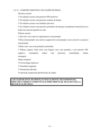 - 61 -
6.2.12 – COMPORTAMENTOS E SITUAÇÕES DE RISCO
Parceiros sexuais:
# Ter relações sexuais com parceiros HIV-positivos
# Ter relações sexuais com parceiros usuários de drogas
# Ter relações sexuais com múltiplos parceiros
# Ter relações sexuais com parceiros portadores de doenças sexualmente transmissíveis ou
lesões nas mucosas (genital ou oral)
Práticas sexuais:
# Alto risco: sexo anal ou vaginal passivo sem proteção
# Risco documentado: sexo anal ou vaginal ativo sem proteção e sexo oral ativo ou passivo
sem proteção
# Baixo risco: sexo com proteção (camisinha)
# Práticas seguras: beijo (oral, com língua), sexo com proteção e com parceiro HIV
negativo, monogamia mútua (um parceiro), masturbação mútua,
massagem.
Outras situações:
# Uso de drogas injetáveis
# Transfusão sanguínea
# Transmissão mãe-feto
# Exposição ocupacional (profissionais de saúde)
A QUALQUER SINAL DE DOENÇAS SEXUALMENTE TRANSMISSÍVEIS,
PROCURE O MÉDICO. SOMENTE ELE PODE ORIENTAR, TRATAR E ESCLA-
RECER SUAS DÚVIDAS.
 