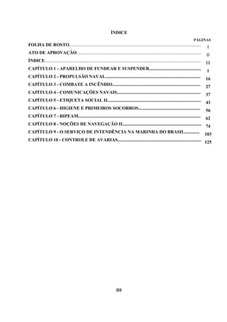 ÍNDICE
PÁGINAS
FOLHA DE ROSTO................................................................................................................... I
ATO DE APROVAÇÃO............................................................................................................. II
ÍNDICE........................................................................................................................................ III
CAPÍTULO 1 - APARELHO DE FUNDEAR E SUSPENDER............................................. 1
CAPÍTULO 2 - PROPULSÃO NAVAL................................................................................... 16
CAPÍTULO 3 - COMBATE A INCÊNDIO............................................................................. 27
CAPÍTULO 4 - COMUNICAÇÕES NAVAIS......................................................................... 37
CAPÍTULO 5 - ETIQUETA SOCIAL II.................................................................................. 43
CAPÍTULO 6 - HIGIENE E PRIMEIROS SOCORROS...................................................... 56
CAPÍTULO 7 - RIPEAM........................................................................................................... 62
CAPÍTULO 8 - NOÇÕES DE NAVEGAÇÃO II..................................................................... 74
CAPÍTULO 9 - O SERVIÇO DE INTENDÊNCIA NA MARINHA DO BRASIL............. 103
CAPÍTULO 10 - CONTROLE DE AVARIAS......................................................................... 125
III
 