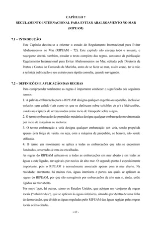 - 62 -
CAPÍTULO 7
REGULAMENTO INTERNACIONAL PARA EVITAR ABALROAMENTO NO MAR
(RIPEAM)
7.1 – INTRODUÇÃO
Este Capítulo destina-se a orientar o estudo do Regulamento Internacional para Evitar
Abalroamentos no Mar (RIPEAM – 72). Este capítulo não encerra todo o assunto, o
navegante deverá, também, estudar o texto completo das regras, constante da publicação
Regulamento Internacional para Evitar Abalroamentos no Mar, editada pela Diretoria de
Portos e Costas do Comando da Marinha, antes de se fazer ao mar, assim como, ter à mão
a referida publicação e seu extrato para rápida consulta, quando navegando.
7.2 – DEFINIÇÕES E APLICAÇÃO DAS REGRAS
Para compreender totalmente as regras é importante conhecer o significado dos seguintes
termos:
1. A palavra embarcação para o RIPEAM designa qualquer engenho ou aparelho, inclusive
veículos sem calado (tais como os que se deslocam sobre colchões de ar) e hidroaviões,
usados ou capazes de serem usados como meio de transporte sobre a água.
2. O termo embarcação de propulsão mecânica designa qualquer embarcação movimentada
por meio de máquinas ou motores.
3. O termo embarcação a vela designa qualquer embarcação sob vela, sendo propelida
apenas pela força do vento, ou seja, com a máquina de propulsão, se houver, não sendo
utilizada.
4. O termo em movimento se aplica a todas as embarcações que não se encontram
fundeadas, amarradas à terra ou encalhadas.
As regras do RIPEAM aplicam-se a todas as embarcações em mar aberto e em todas as
águas a este ligadas, navegáveis por navios de alto mar. O segundo ponto é especialmente
importante, pois o RIPEAM é normalmente associado apenas com o mar aberto. Na
realidade, entretanto, há muitos rios, águas interiores e portos aos quais se aplicam as
regras do RIPEAM, por que são navegáveis por embarcações de alto mar e, ainda, estão
ligados ao mar aberto.
Por outro lado, há países, como os Estados Unidos, que adotam um conjunto de regras
locais (“inland rules”), que se aplicam às águas interiores, situadas por dentro de uma linha
de demarcação, que divide as águas reguladas pelo RIPEAM das águas regidas pelas regras
locais acima citadas.
 