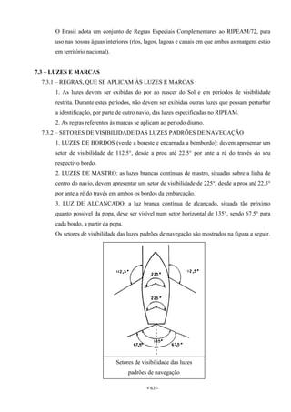 - 63 -
O Brasil adota um conjunto de Regras Especiais Complementares ao RIPEAM/72, para
uso nas nossas águas interiores (rios, lagos, lagoas e canais em que ambas as margens estão
em território nacional).
7.3 – LUZES E MARCAS
7.3.1 – REGRAS, QUE SE APLICAM ÀS LUZES E MARCAS
1. As luzes devem ser exibidas do por ao nascer do Sol e em períodos de visibilidade
restrita. Durante estes períodos, não devem ser exibidas outras luzes que possam perturbar
a identificação, por parte de outro navio, das luzes especificadas no RIPEAM.
2. As regras referentes às marcas se aplicam ao período diurno.
7.3.2 – SETORES DE VISIBILIDADE DAS LUZES PADRÕES DE NAVEGAÇÃO
1. LUZES DE BORDOS (verde a boreste e encarnada a bombordo): devem apresentar um
setor de visibilidade de 112.5°, desde a proa até 22.5° por ante a ré do través do seu
respectivo bordo.
2. LUZES DE MASTRO: as luzes brancas contínuas de mastro, situadas sobre a linha de
centro do navio, devem apresentar um setor de visibilidade de 225°, desde a proa até 22.5°
por ante a ré do través em ambos os bordos da embarcação.
3. LUZ DE ALCANÇADO: a luz branca contínua de alcançado, situada tão próximo
quanto possível da popa, deve ser visível num setor horizontal de 135°, sendo 67.5° para
cada bordo, a partir da popa.
Os setores de visibilidade das luzes padrões de navegação são mostrados na figura a seguir.
Setores de visibilidade das luzes
padrões de navegação
 