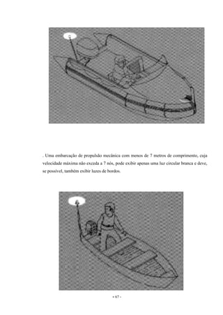 - 67 -
. Uma embarcação de propulsão mecânica com menos de 7 metros de comprimento, cuja
velocidade máxima não exceda a 7 nós, pode exibir apenas uma luz circular branca e deve,
se possível, também exibir luzes de bordos.
 