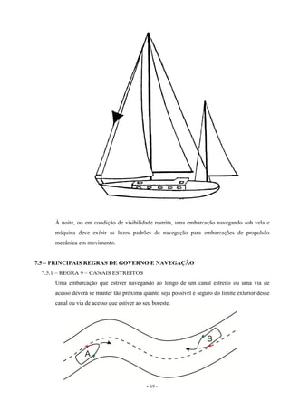 - 69 -
À noite, ou em condição de visibilidade restrita, uma embarcação navegando sob vela e
máquina deve exibir as luzes padrões de navegação para embarcações de propulsão
mecânica em movimento.
7.5 – PRINCIPAIS REGRAS DE GOVERNO E NAVEGAÇÃO
7.5.1 – REGRA 9 – CANAIS ESTREITOS
Uma embarcação que estiver navegando ao longo de um canal estreito ou uma via de
acesso deverá se manter tão próxima quanto seja possível e seguro do limite exterior desse
canal ou via de acesso que estiver ao seu boreste.
 