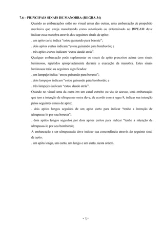 - 73 -
7.6 – PRINCIPAIS SINAIS DE MANOBRA (REGRA 34)
Quando as embarcações estão no visual umas das outras, uma embarcação de propulsão
mecânica que esteja manobrando como autorizado ou determinado no RIPEAM deve
indicar essa manobra através dos seguintes sinais de apito:
. um apito curto indica “estou guinando para boreste”;
. dois apitos curtos indicam “estou guinando para bombordo; e
. três apitos curtos indicam “estou dando atrás”.
Qualquer embarcação pode suplementar os sinais de apito prescritos acima com sinais
luminosos, repetidos apropriadamente durante a execução da manobra. Estes sinais
luminosos terão os seguintes significados:
. um lampejo indica “estou guinando para boreste”;
. dois lampejos indicam “estou guinando para bombordo; e
. três lampejos indicam “estou dando atrás”.
Quando no visual uma da outra em um canal estreito ou via de acesso, uma embarcação
que tem a intenção de ultrapassar outra deve, de acordo com a regra 9, indicar sua intenção
pelos seguintes sinais de apito:
. dois apitos longos seguidos de um apito curto para indicar “tenho a intenção de
ultrapassa-lo por seu boreste”;
. dois apitos longos seguidos por dois apitos curtos para indicar “tenho a intenção de
ultrapassa-lo por seu bombordo;
A embarcação a ser ultrapassada deve indicar sua concordância através do seguinte sinal
de apito:
. um apito longo, um curto, um longo e um curto, nesta ordem.
 