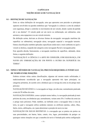 - 74 -
CAPÍTULO 8
NOÇÕES BÁSICAS DE NAVEGAÇÃO II
8.1 – DEFINIÇÃO DE NAVEGAÇÃO
Entre as várias definições de navegação, uma que apresenta com precisão os principais
aspectos envolvidos na questão estabelece que “navegação é a ciência e a arte de conduzir
com segurança, dirigir e controlar os movimentos de um veículo, desde o ponto de partida
até o seu destino”. O veículo pode ser um navio ou embarcação, um submarino, uma
aeronave, uma espaçonave ou um veículo terrestre.
Da definição acima, derivam as diversas formas da navegação: navegação marítima (de
superfície ou submarina), navegação aérea, navegação espacial e navegação terrestre.
Outras classificações também aplicadas especificam ainda mais o meio ambiente no qual o
veículo se desloca, surgindo daí categoria como navegação fluvial e navegação polar.
Esta apostila aborda, basicamente, a navegação marítima de superfície, adotando, desta
forma, a seguinte definição:
“NAVEGAÇÃO É A CIÊNCIA E A ARTE DE CONDUZIR, COM SEGURANÇA, UM
NAVIO (OU EMBARCAÇÃO) DE UM PONTO A OUTRO DA SUPERFÍCIE DA
TERRA”.
8.2 – TIPOS E MÉTODOS DE NAVEGAÇÃO; PRECISÃO REQUERIDA E INTERVALO
DE TEMPO ENTRE POSIÇÕES
Embora existam várias outras classificações, algumas até mesmo muito sofisticadas, é
tradicionalmente reconhecido que a navegação apresenta três tipos principais, ou
categorias primárias, de acordo com a distância que se navega da costa ou do perigo mais
próximo:
NAVEGAÇÃO OCEÂNICA: é a navegação ao largo, em alto-mar, normalmente praticada
a mais de 50 milhas da costa.
NAVEGAÇÃO COSTEIRA: como o próprio nome indica, é a navegação praticada já mais
próximo da costa, em distâncias que, normalmente, variam entre 50 e 3 milhas da costa (ou
o perigo mais próximo). Pode, também, ser definida como a navegação feita à vista de
terra, na qual o navegante utiliza acidentes naturais ou artificiais (pontas, cabos, ilhas,
faróis, torres, edificações, etc.) para determinar a posição do navio no mar.
NAVEGAÇÃO EM ÁGUAS RESTRITAS: é a navegação que se pratica em portos ou
suas proximidades, em barras, baías, canais, rios, lagos, proximidades de perigos ou
quaisquer outras situações em que a manobra do navio é limitada pela estrita configuração
 