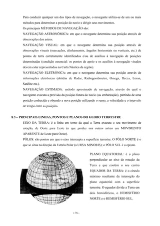 - 76 -
Para conduzir qualquer um dos tipos de navegação, o navegante utiliza-se de um ou mais
métodos para determinar a posição do navio e dirigir seus movimentos.
Os principais MÉTODOS DE NAVEGAÇÃO são:
NAVEGAÇÃO ASTRONÔMICA: em que o navegante determina sua posição através de
observações dos astros.
NAVEGAÇÃO VISUAL: em que o navegante determina sua posição através de
observações visuais (marcações, alinhamentos, ângulos horizontais ou verticais, etc.) de
pontos de terra corretamente identificados e/ou de auxílios à navegação de posições
determinadas (condição essencial: os pontos de apoio e os auxílios à navegação visados
devem estar representados na Carta Náutica da região).
NAVEGAÇÃO ELETRÔNICA: em que o navegante determina sua posição através de
informações eletrônicas (obtidas de Radar, Radiogoniômetro, Omega, Decca, Loran,
Satélite etc.).
NAVEGAÇÃO ESTIMADA: método aproximado de navegação, através do qual o
navegante executa a previsão da posição futura do navio (ou embarcação), partindo de uma
posição conhecida e obtendo a nova posição utilizando o rumo, a velocidade e o intervalo
de tempo entre as posições.
8.3 – PRINCIPAIS LINHAS, PONTOS E PLANOS DO GLOBO TERRESTRE
EIXO DA TERRA: é a linha em torno da qual a Terra executa o seu movimento de
rotação, de Oeste para Leste (o que produz nos outros astros um MOVIMENTO
APARENTE de Leste para Oeste).
PÓLOS: são pontos em que o eixo intercepta a superfície terrestre. O PÓLO NORTE é o
que se situa na direção da Estrela Polar (a URSA MINORIS); o PÓLO SUL é o oposto.
PLANO EQUATORIAL: é o plano
perpendicular ao eixo de rotação da
Terra e que contém o seu centro
EQUADOR DA TERRA: é o círculo
máximo resultante da interseção do
plano equatorial com a superfície
terrestre. O equador divide a Terra em
dois hemisféricos, o HEMISFÉRIO
NORTE e o HEMISFÉRIO SUL.
 