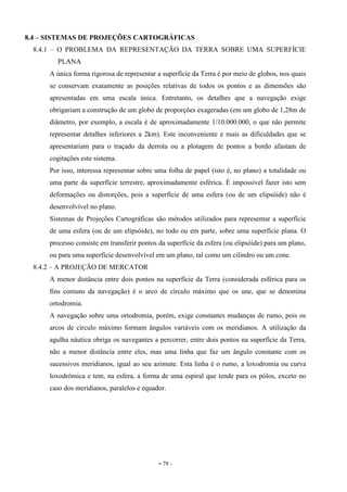 - 78 -
8.4 – SISTEMAS DE PROJEÇÕES CARTOGRÁFICAS
8.4.1 – O PROBLEMA DA REPRESENTAÇÃO DA TERRA SOBRE UMA SUPERFÍCIE
PLANA
A única forma rigorosa de representar a superfície da Terra é por meio de globos, nos quais
se conservam exatamente as posições relativas de todos os pontos e as dimensões são
apresentadas em uma escala única. Entretanto, os detalhes que a navegação exige
obrigariam a construção de um globo de proporções exageradas (em um globo de 1,28m de
diâmetro, por exemplo, a escala é de aproximadamente 1/10.000.000, o que não permite
representar detalhes inferiores a 2km). Este inconveniente e mais as dificuldades que se
apresentariam para o traçado da derrota ou a plotagem de pontos a bordo afastam de
cogitações este sistema.
Por isso, interessa representar sobre uma folha de papel (isto é, no plano) a totalidade ou
uma parte da superfície terrestre, aproximadamente esférica. É impossível fazer isto sem
deformações ou distorções, pois a superfície de uma esfera (ou de um elipsóide) não é
desenvolvível no plano.
Sistemas de Projeções Cartográficas são métodos utilizados para representar a superfície
de uma esfera (ou de um elipsóide), no todo ou em parte, sobre uma superfície plana. O
processo consiste em transferir pontos da superfície da esfera (ou elipsóide) para um plano,
ou para uma superfície desenvolvível em um plano, tal como um cilindro ou um cone.
8.4.2 – A PROJEÇÃO DE MERCATOR
A menor distância entre dois pontos na superfície da Terra (considerada esférica para os
fins comuns da navegação) é o arco de círculo máximo que os une, que se denomina
ortodromia.
A navegação sobre uma ortodromia, porém, exige constantes mudanças de rumo, pois os
arcos de círculo máximo formam ângulos variáveis com os meridianos. A utilização da
agulha náutica obriga os navegantes a percorrer, entre dois pontos na superfície da Terra,
não a menor distância entre eles, mas uma linha que faz um ângulo constante com os
sucessivos meridianos, igual ao seu azimute. Esta linha é o rumo, a loxodromia ou curva
loxodrômica e tem, na esfera, a forma de uma espiral que tende para os pólos, exceto no
caso dos meridianos, paralelos e equador.
 