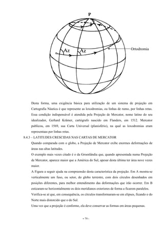 - 79 -
Desta forma, uma exigência básica para utilização de um sistema de projeção em
Cartografia Náutica é que represente as loxodromias, ou linhas de rumo, por linhas retas.
Essa condição indispensável é atendida pela Projeção de Mercator, nome latino do seu
idealizador, Gerhard Krämer, cartógrafo nascido em Flanders, em 1512. Mercator
publicou, em 1569, sua Carta Universal (planisfério), na qual as loxodromias eram
representaas por linhas retas.
8.4.3 – LATITUDES CRESCIDAS NAS CARTAS DE MERCATOR
Quando comparada com o globo, a Projeção de Mercator exibe enormes deformações de
áreas nas altas latitudes.
O exemplo mais vezes citado é o da Groenlândia que, quando apresentada numa Projeção
de Mercator, aparece maior que a América do Sul, apesar desta última ter área nove vezes
maior.
A Figura a seguir ajuda na compreensão desta característica da projeção. Em A mostra-se
verticalmente um fuso, ou setor, do globo terrestre, com dois círculos desenhados em
posições diferentes, para melhor entendimento das deformações que irão ocorrer. Em B
esticaram-se horizontalmente os dois meridianos exteriores de forma a ficarem paralelos.
Verifica-se aí que, em consequência, os círculos transformaram-se em elipses, ficando o do
Norte mais distorcido que o do Sul.
Uma vez que a projeção é conforme, ela deve conservar as formas em áreas pequenas.
Ortodromia
 