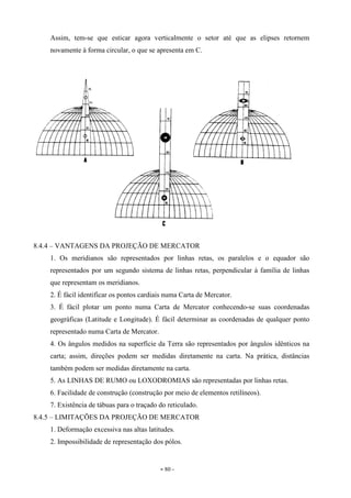 - 80 -
Assim, tem-se que esticar agora verticalmente o setor até que as elipses retornem
novamente à forma circular, o que se apresenta em C.
8.4.4 – VANTAGENS DA PROJEÇÃO DE MERCATOR
1. Os meridianos são representados por linhas retas, os paralelos e o equador são
representados por um segundo sistema de linhas retas, perpendicular à família de linhas
que representam os meridianos.
2. É fácil identificar os pontos cardiais numa Carta de Mercator.
3. É fácil plotar um ponto numa Carta de Mercator conhecendo-se suas coordenadas
geográficas (Latitude e Longitude). É fácil determinar as coordenadas de qualquer ponto
representado numa Carta de Mercator.
4. Os ângulos medidos na superfície da Terra são representados por ângulos idênticos na
carta; assim, direções podem ser medidas diretamente na carta. Na prática, distâncias
também podem ser medidas diretamente na carta.
5. As LINHAS DE RUMO ou LOXODROMIAS são representadas por linhas retas.
6. Facilidade de construção (construção por meio de elementos retilíneos).
7. Existência de tábuas para o traçado do reticulado.
8.4.5 – LIMITAÇÕES DA PROJEÇÃO DE MERCATOR
1. Deformação excessiva nas altas latitudes.
2. Impossibilidade de representação dos pólos.
 