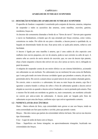 - 1 -
CAPÍTULO 1
APARELHO DE FUNDEAR E SUSPENDER
1.1 – DESCRIÇÃO SUMÁRIA DO APARELHO DE FUNDEAR E SUSPENDER
O aparelho de fundear e suspender é constituído pelo conjunto de âncoras, amarras, máquinas
de suspender e todos os acessórios das amarras, como manilhas, escovéns, gateiras,
mordentes, boças etc.
As âncoras são comumente chamadas a bordo de os “ferros do navio”. Servem para aguentar
o navio no fundeadouro, evitando que ele seja arrastado por forças externas, como ventos,
correntezas ou ondas. Por efeito de seu peso e desenho, a âncora possui a qualidade de, se
largada em determinado fundo do mar, ficar presa nele; se içada pela amarra, soltar-se com
facilidade.
A âncora é ligada por uma manilha à amarra, que é uma cadeia de elos especiais com
malhetes (nos navios pequenos, em vez de amarra, pode-se usar corrente ou cabo de aço). A
amarra sobe ao convés do navio através do escovém, que, no caso da âncora tipo patente,
aloja a haste enquanto a âncora não estiver em uso; ela é presa ao navio, isto é, talingada no
paiol da amarra.
A máquina de suspender consta de um motor elétrico ou um sistema hidrelétrico, acionando
um cabrestante ou um molinete. No cabrestante (ou no molinete) há uma coroa de Barbotin,
que é uma gola tendo em torno diversas cavidades iguais que prendem a amarra, elo por elo,
permitindo alá-la. Do convés a amarra desce ao paiol através de um conduto chamado gateira.
No convés, entre o escovém e o cabrestante, há uma ou mais boças da amarra, cujo fim é
aguentar a amarra tirando o esforço de sobre o freio do cabrestante quando a âncora estiver
alojada no escovém ou quando a âncora estiver fundeada e o navio portando pela amarra. Para
o mesmo fim há ainda um mordente na gateira ou, mais comumente, um mordente colocado
no convés por ante-a-vante do cabrestante. A âncora pode ser largada pelo freio do
cabrestante ou por uma das boças, conforme seja o que estiver aguentando a amarra.
1.2 – NOMENCLATURA DAS ÂNCORAS
Haste – Barra robusta de ferro, cuja extremidade mais grossa se une aos braços, tendo na
outra extremidade um furo para receber o cavirão, pino que prende o anete.
Braços – São dois ramos que partem da extremidade inferior da haste. São curvos nas âncoras
tipo Almirantado.
Cruz – Lugar de união da haste com os braços.
Patas – Superfícies em forma triangular, ou aproximadamente triangular, localizada nas
extremidades dos braços.
 