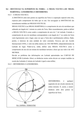 - 82 -
8.6 – DISTÂNCIAS NA SUPERFÍCIE DA TERRA – A MILHA NÁUTICA (OU MILHA
MARÍTIMA) - LOXODROMIA E ORTODROMIA
8.6.1 – A MILHA NÁUTICA
A DISTÂNCIA entre dois pontos na superfície da Terra é a separação espacial entre eles,
expressa pelo comprimento da linha que os une. Em navegação as DISTÂNCIAS são
normalmente medidas em MILHAS NÁUTICAS.
MILHA NÁUTICA (ou MILHA MARÍTIMA) é o comprimento do arco de meridiano que
subtende um ângulo de 1 minuto no centro da Terra. Mais resumidamente, pode-se definir
a MILHA NÁUTICA como sendo o comprimento do arco de 1’ de Latitude. Contudo, o
comprimento do arco de meridiano correspondente a um ângulo de 1’ no centro da Terra
varia ligeiramente com o lugar, uma vez que a Terra não é perfeitamente esférica. Dado,
porém, o interesse de uma unidade de valor constante, fixou-se, por um Acordo
Internacional (1929), o valor da milha náutica em 1852 METROS, independentemente da
Latitude do lugar. Poder-se-ia, então, definir uma MILHA NÁUTICA como o
comprimento do arco de um minuto de meridiano terrestre e dizer que seu valor é de 1852
METROS.
Devido ao problema das deformações em Latitude apresentadas nas CARTAS DE
MERCATOR (Latitudes Altas), as distâncias nestas cartas devem ser sempre medidas na
escala das Latitudes (1 minuto de Latitude é igual a uma milha).
8.6.2 – ORTODROMIA E LOXODROMIA
ORTODROMIA: é qualquer
segmento de um círculo máximo da
esfera terrestre. É, assim, a menor
distância entre dois pontos na
superfície da Terra.
 
