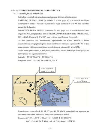 - 85 -
8.7 – LATITUDE E LONGITUDE NA CARTA NÁUTICA
8.7.1 – DEFINIÇÕES E NOTAÇÕES
Latitude e Longitude são grandezas angulares que já foram definidas como:
LATITUDE DE UM LUGAR (o símbolo é a letra grega φ): é o arco de meridiano
compreendido entre o equador e o paralelo do lugar. Conta-se de 0º a 90º para o Norte e
para o Sul do Equador.
LONGITUDE DE UM LUGAR: (o símbolo é a letra grega λ): é o arco do Equador, ou o
ângulo no Pólo, compreendido entre o MERIDIANO DE GREENWICH e o MERIDIANO
DO LUGAR. Conta-se de 0º a 180º, para Leste ou para Oeste de Greenwich.
As duas grandezas são, normalmente, representadas nas Cartas Náuticas e demais
documentos de navegação em graus e suas subdivisões minutos e segundos (G° M’ S’’) ou
graus minutos e décimos, centésimos ou milésimos de minutos (G° M’,MMM).
Assim sendo, por exemplo, a posição do centro Pátio Interno do Colégio Naval poderá ser
representada das seguintes maneiras:
Latitude = 23° 00’ 51,68’’S = 23° 00,861’ S
Longitude = 044° 19’ 43,46’’W = 044° 19,724’ W
Para efetuar a conversão de G° M’ S’’ para G° M’,MMM basta dividir os segundos por
sessenta e acrescentar o resultado como casas decimais do minuto.
Exemplo: 23° 00’ 51,68’’S 51,68 ÷ 60 = 0,8613 23° 00,861’ S
044° 19’ 43,46’’W 43,46 ÷ 60 = 0,7243 044° 19,724’ W
 
