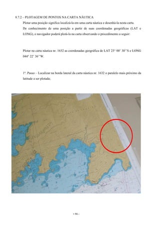 - 86 -
8.7.2 – PLOTAGEM DE PONTOS NA CARTA NÁUTICA
Plotar uma posição significa localizá-la em uma carta náutica e desenhá-la nesta carta.
De conhecimento de uma posição a partir de suas coordenadas geográficas (LAT e
LONG), o navegador poderá plotá-la na carta observando o procedimento a seguir:
Plotar na carta náutica nr. 1632 as coordenadas geográfica de LAT 23° 00’ 30’’S e LONG
044° 22’ 36’’W.
1º. Passo – Localizar na borda lateral da carta náutica nr. 1632 o paralelo mais próximo da
latitude a ser plotada;
 
