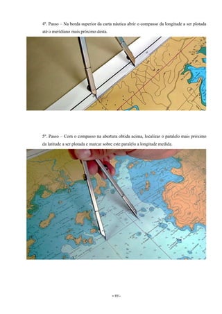 - 89 -
4º. Passo – Na borda superior da carta náutica abrir o compasso da longitude a ser plotada
até o meridiano mais próximo desta.
5º. Passo – Com o compasso na abertura obtida acima, localizar o paralelo mais próximo
da latitude a ser plotada e marcar sobre este paralelo a longitude medida.
 
