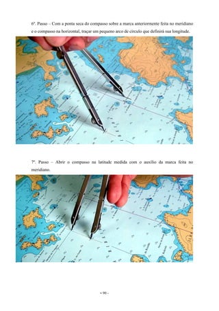 - 90 -
6º. Passo – Com a ponta seca do compasso sobre a marca anteriormente feita no meridiano
e o compasso na horizontal, traçar um pequeno arco de círculo que definirá sua longitude.
7º. Passo – Abrir o compasso na latitude medida com o auxílio da marca feita no
meridiano.
 