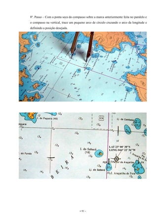- 91 -
8º. Passo – Com a ponta seca do compasso sobre a marca anteriormente feita no paralelo e
o compasso na vertical, trace um pequeno arco de círculo cruzando o arco da longitude e
definindo a posição desejada.
 