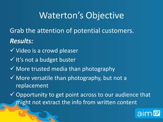 Waterton’s ObjectiveGrab the attention of potential customers.Results: Video is a crowd pleaser 
