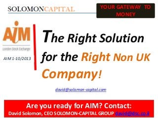 YOUR GATEWAY TO
MONEY

The Right Solution
AIM 1-10/2013

for the Right Non UK

Company!
david@solomon-capital.com

Are you ready for AIM? Contact:
David Solomon, CEO SOLOMON-CAPITAL GROUP david@dsc.co.il

 
