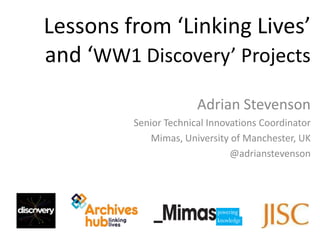 Lessons from ‘Linking Lives’
and ‘WW1 Discovery’ Projects
                       Adrian Stevenson
         Senior Technical Innovations Coordinator
             Mimas, University of Manchester, UK
                               @adrianstevenson
 