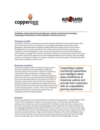 Aim2Game reduces downtime and improves customer experience by leveraging
CopperEgg’s RevealCloud and RevealUptime monitoring services


Company profile
Aim2Game(is(an(Ontario,(Canada2based(startup(that(provides(Minecraft(server(hosting(for(gamers(who(
don’t(want(to(host(on(their(own(computers(or(are(up(against(bandwidth(limitations(due(to(their(
geographies.(Aim2Game(offers(the(highest(available(performance(quality(and(has(servers(located(
throughout(the(U.S.,(Canada,(Germany,(the(U.K.(and(Australia(to(ensure(that(their(customers(are(
supported(in(all(of(their(geographies.(Due(to(the(increasing(demand,(they(are(constantly(adding(new(
server(locations(to(support(their(customers.(Aim2Game(is(known(for(its(exceptional(customer(service(and(
its(customers(receive(24/7(support(from(a(team(of(dedicated(Minecraft(server(experts,(who(are(available(
to(advise(on(all(aspects(of(the(game(from(plugin(installation(to(post2install(support.(Aim2Game(also(offers(
state2of2the2art(hardware(on(their(servers.((


Business situation
Founded(in(December(of(2011,(Aim2Game(quickly(earned(its(
spot(as(the(top(Minecraft(host(by(bringing(on(1,000(new(
                                                                      CopperEgg’s global
customers(during(its(first(4(months(in(operation.(Aim2Game(is(        monitoring capabilities
committed(to(industry(leading(SLAs,(including(crediting(
customers(for(downtime.(Its(clients(are(typically(young(gamers(
                                                                      and intelligent alerts
who(are(very(tech2savvy(and(expect(the(best(of(technology(and(        allow Aim2Game to
service(from(their(Minecraft(host.(Andrew(Horton,(Director(of(
Operations,(knew(from(his(more(than(ten(years’(experience(in(
                                                                      maximize uptime and
the(gaming(industry(that(Aim2Game(had(reached(critical(mass(          provide their customers
for(both(customers(and(servers(and(they(needed(to(partner(with(
a(cloud(monitoring(service—and(fast.((Their(current(method(for(
                                                                      with an unparalleled
monitoring(their(servers(using(internal(resources(was(not(            gaming experience.
keeping(pace(with(their(explosive(growth.((


Solution
Over(the(past(decade,(Horton(had(worked(with(most(cloud(monitoring(services,(including(Pingdom.(When(
it(came(time(for(Aim2Game(to(choose(a(cloud(services(partner,(he(and(his(team(assessed(several(
solutions,(most(of(which(were(priced(at(around($1,500(2($1,600(per(month,(which(was(a(steep(price(for(
the(startup.(Fortunately,(they(discovered(CopperEgg(and(were(thrilled(with(the(pricing(and(support(that(
the(CopperEgg(RevealCloud(solution(offered.(At(less(than(nine(dollars(a(server(per(month,(they(were(able(
to(immediately(add(ten(servers.(With(RevealCloud,(Aim2Game(was(able(to(monitor(multiple(servers(at(the(
same(time(and(easily(drill(down(to(high2resolution(details(of(Processes,(Disk(IO,(CPU(and(Network(stats—
all(from(the(same(interface.(Plus,(their(pay(as(you(go(pricing(model(was(a(great(fit(for(both(their(budget(
and(the(unpredictable(nature(of(their(business.(Next,(Aim2Game(layered(CopperEgg’s(new(web(
 