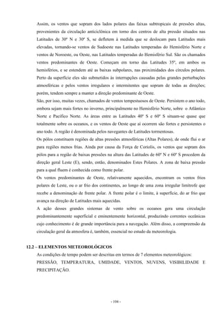 - 104 -
Assim, os ventos que sopram dos lados polares das faixas subtropicais de pressões altas,
provenientes da circulação anticiclônica em torno dos centros de alta pressão situados nas
Latitudes de 30º N e 30º S, se defletem à medida que se deslocam para Latitudes mais
elevadas, tornando-se ventos de Sudoeste nas Latitudes temperadas do Hemisfério Norte e
ventos de Noroeste, ou Oeste, nas Latitudes temperadas do Hemisfério Sul. São os chamados
ventos predominantes de Oeste. Começam em torno das Latitudes 35º, em ambos os
hemisférios, e se estendem até as baixas subpolares, nas proximidades dos círculos polares.
Perto da superfície eles são submetidos às interrupções causadas pelas grandes perturbações
atmosféricas e pelos ventos irregulares e intermitentes que sopram de todas as direções;
porém, tendem sempre a manter a direção predominante de Oeste.
São, por isso, muitas vezes, chamados de ventos tempestuosos de Oeste. Persistem o ano todo,
embora sejam mais fortes no inverno, principalmente no Hemisfério Norte, sobre o Atlântico
Norte e Pacífico Norte. As áreas entre as Latitudes 40º S e 60º S situam-se quase que
totalmente sobre os oceanos, e os ventos de Oeste que aí ocorrem são fortes e persistentes o
ano todo. A região é denominada pelos navegantes de Latitudes tormentosas.
Os pólos constituem regiões de altas pressões atmosféricas (Altas Polares), de onde flui o ar
para regiões menos frias. Ainda por causa da Força de Coriolis, os ventos que sopram dos
pólos para a região de baixas pressões na altura das Latitudes de 60º N e 60º S procedem da
direção geral Leste (E), sendo, então, denominados Estes Polares. A zona de baixa pressão
para a qual fluem é conhecida como frente polar.
Os ventos predominantes de Oeste, relativamente aquecidos, encontram os ventos frios
polares de Leste, ou o ar frio dos continentes, ao longo de uma zona irregular limítrofe que
recebe a denominação de frente polar. A frente polar é o limite, à superfície, do ar frio que
avança na direção de Latitudes mais aquecidas.
A ação desses grandes sistemas de vento sobre os oceanos gera uma circulação
predominantemente superficial e eminentemente horizontal, produzindo correntes oceânicas
cujo conhecimento é de grande importância para a navegação. Além disso, a compreensão da
circulação geral da atmosfera é, também, essencial no estudo da meteorologia.
12.2 – ELEMENTOS METEOROLÓGICOS
As condições de tempo podem ser descritas em termos de 7 elementos meteorológicos:
PRESSÃO, TEMPERATURA, UMIDADE, VENTOS, NUVENS, VISIBILIDADE E
PRECIPITAÇÃO.
 