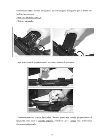 - 186 -
desmontadas sobre a mesma, na sequência de desmontagem, da esquerda para a direita. Isto
facilitará a montagem.
MEDIDAS DE SEGURANÇA
. Retirar o carregador.
. Agir na alavanca de manejo trazendo o conjunto impulsor à retaguarda.
. Pressionar para cima o retém do ferrolho. Liberar a alavanca de manejo, que permanecerá à
retaguarda junto com o conjunto impulsor, permitindo que a câmara seja inspecionada
diretamente pelo atirador.
 
