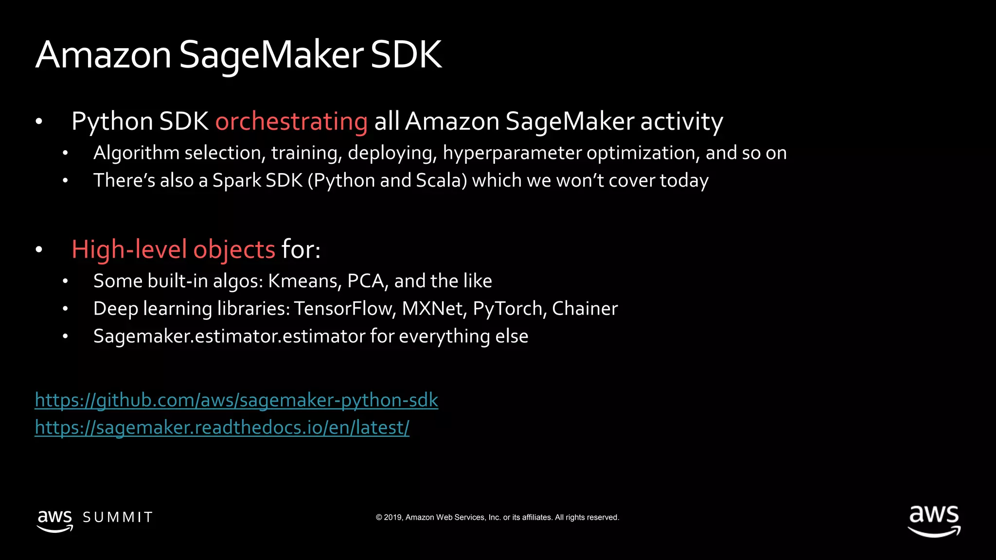 © 2019, Amazon Web Services, Inc. or its affiliates. All rights reserved.S U M M I T
AmazonSageMakerSDK
• Python SDK orchestrating allAmazon SageMaker activity
• Algorithm selection, training, deploying, hyperparameter optimization, and so on
• There’s also a Spark SDK (Python and Scala) which we won’t cover today
• High-level objects for:
• Some built-in algos: Kmeans, PCA, and the like
• Deep learning libraries:TensorFlow, MXNet, PyTorch, Chainer
• Sagemaker.estimator.estimator for everything else
https://github.com/aws/sagemaker-python-sdk
https://sagemaker.readthedocs.io/en/latest/
 