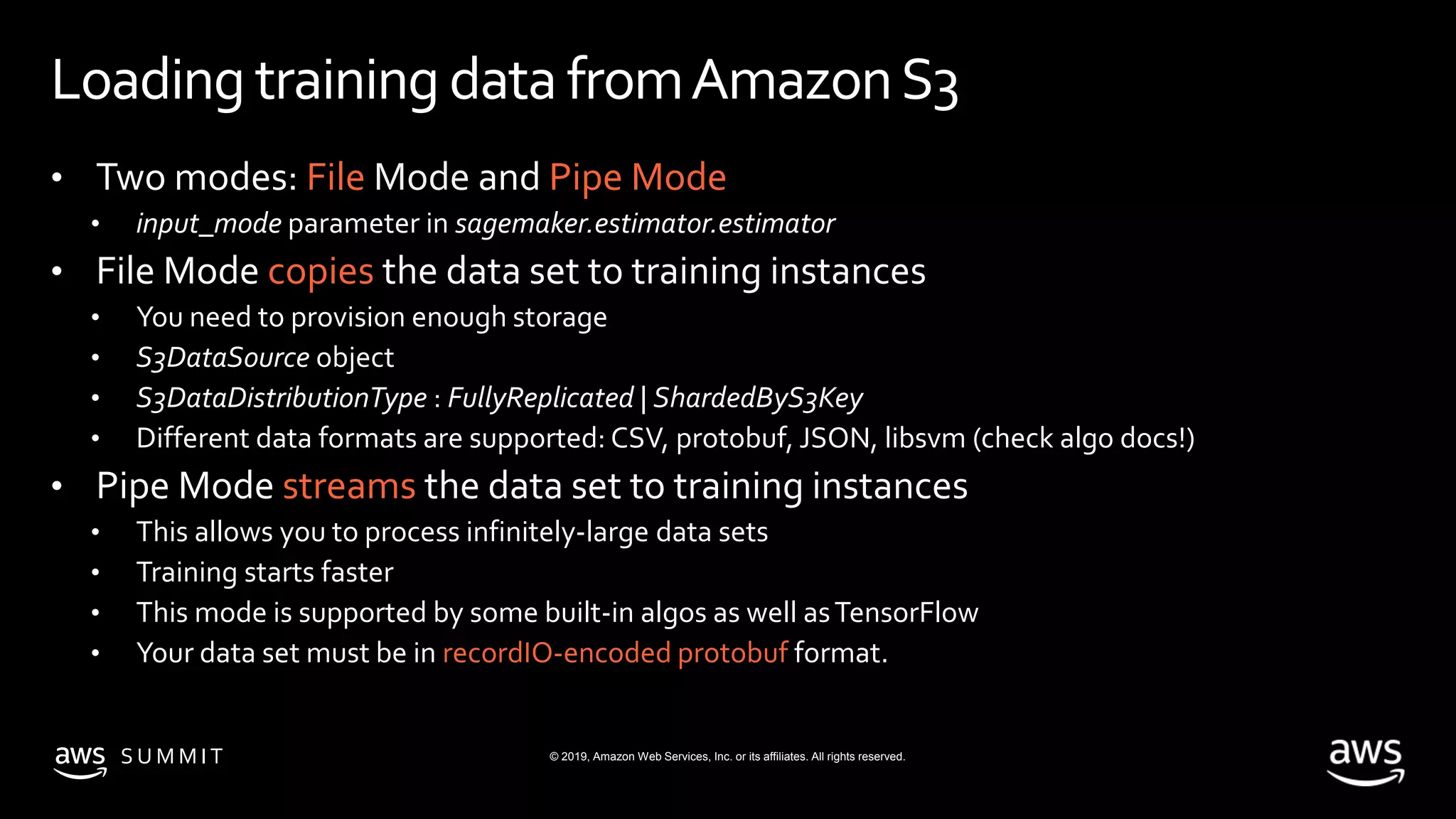 © 2019, Amazon Web Services, Inc. or its affiliates. All rights reserved.S U M M I T
Loading training datafromAmazonS3
• Two modes: File Mode and Pipe Mode
• input_mode parameter in sagemaker.estimator.estimator
• File Mode copies the data set to training instances
• You need to provision enough storage
• S3DataSource object
• S3DataDistributionType : FullyReplicated | ShardedByS3Key
• Different data formats are supported: CSV, protobuf, JSON, libsvm (check algo docs!)
• Pipe Mode streams the data set to training instances
• This allows you to process infinitely-large data sets
• Training starts faster
• This mode is supported by some built-in algos as well asTensorFlow
• Your data set must be in recordIO-encoded protobuf format.
 