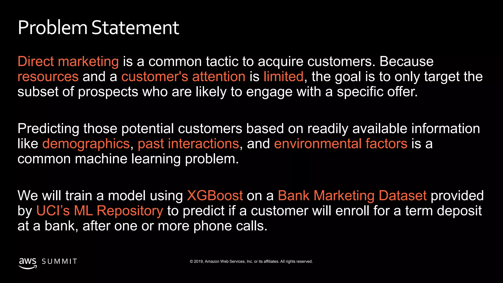© 2019, Amazon Web Services, Inc. or its affiliates. All rights reserved.S U M M I T
ProblemStatement
Direct marketing is a common tactic to acquire customers. Because
resources and a customer's attention is limited, the goal is to only target the
subset of prospects who are likely to engage with a specific offer.
Predicting those potential customers based on readily available information
like demographics, past interactions, and environmental factors is a
common machine learning problem.
We will train a model using XGBoost on a Bank Marketing Dataset provided
by UCI’s ML Repository to predict if a customer will enroll for a term deposit
at a bank, after one or more phone calls.
 