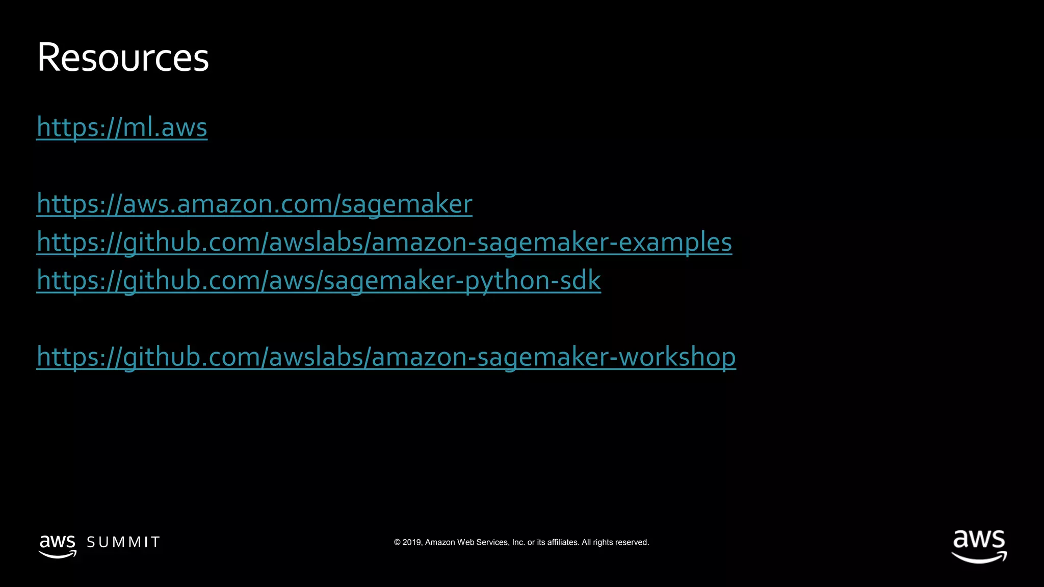 © 2019, Amazon Web Services, Inc. or its affiliates. All rights reserved.S U M M I T
Resources
https://ml.aws
https://aws.amazon.com/sagemaker
https://github.com/awslabs/amazon-sagemaker-examples
https://github.com/aws/sagemaker-python-sdk
https://github.com/awslabs/amazon-sagemaker-workshop
 