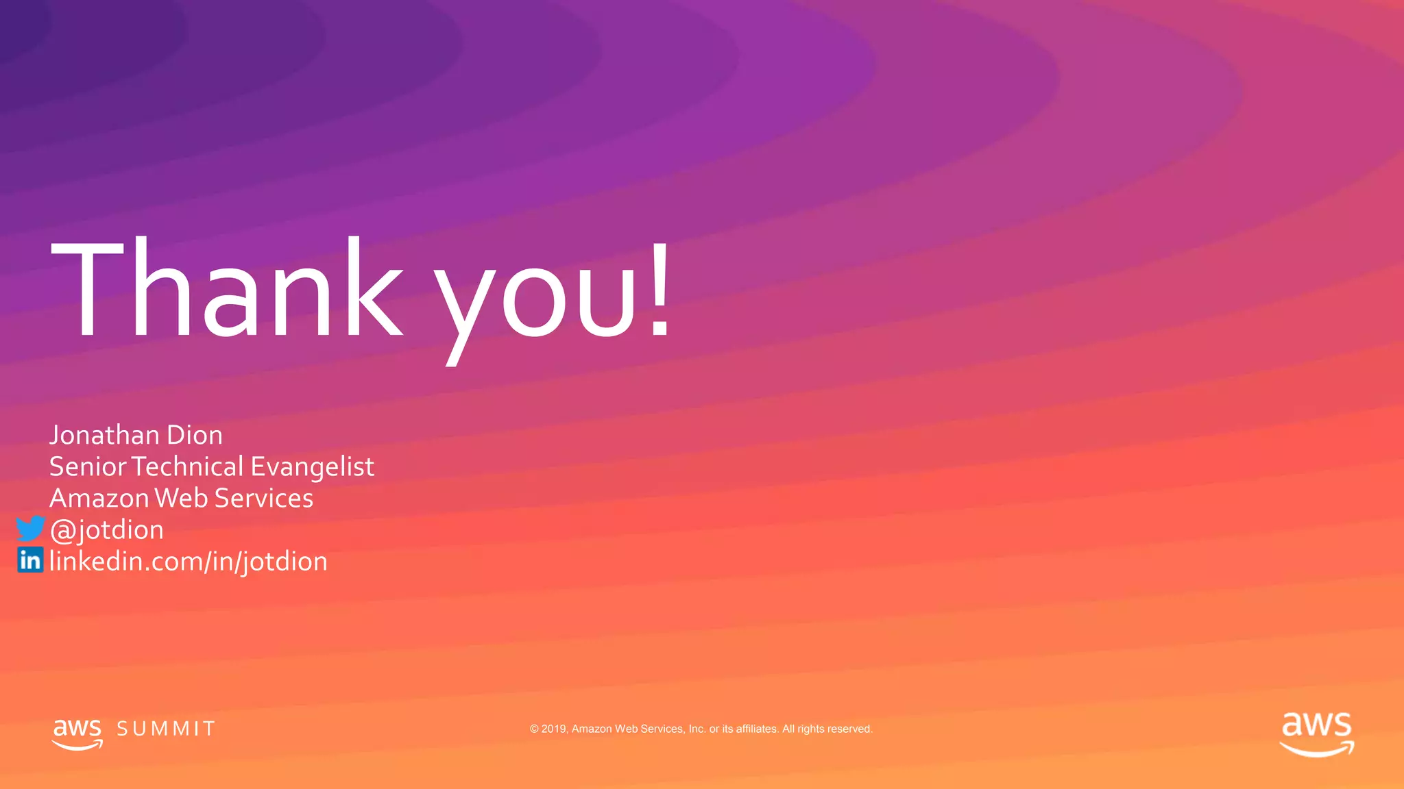Thank you!
S U M M I T © 2019, Amazon Web Services, Inc. or its affiliates. All rights reserved.
Jonathan Dion
SeniorTechnical Evangelist
AmazonWeb Services
@jotdion
linkedin.com/in/jotdion
 